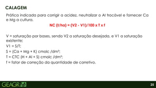 25
Prática indicada para corrigir a acidez, neutralizar o Al trocável e fornecer Ca
e Mg a cultura.
NC (t/ha) = (V2 - V1)/100 x T x f
V = saturação por bases, sendo V2 a saturação desejada, e V1 a saturação
existente;
V1 = S/T;
S = (Ca + Mg + K) cmolc /dm³;
T = CTC (H + Al + S) cmolc /dm³;
f = fator de correção da quantidade de corretivo.
CALAGEM
 