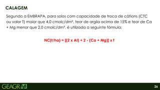 26
Segundo a EMBRAPA, para solos com capacidade de troca de cátions (CTC
ou valor T) maior que 4,0 cmolc/dm³, teor de argila acima de 15% e teor de Ca
+ Mg menor que 2,0 cmolc/dm³, é utilizada a seguinte fórmula:
NC(t/ha) = [(2 x AI) + 2 - (Ca + Mg)] x f
CALAGEM
 