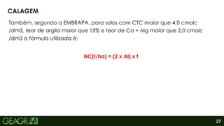 27
Também, segundo a EMBRAPA, para solos com CTC maior que 4,0 cmolc
/dm3, teor de argila maior que 15% e teor de Ca + Mg maior que 2,0 cmolc
/dm3 a fórmula utilizada é:
NC(t/ha) = (2 x Al) x f
CALAGEM
 