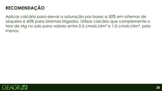 28
Aplicar calcário para elevar a saturação por bases a 50% em sistemas de
sequeiro e 60% para sistemas irrigados. Utilizar calcário que complemente o
teor de Mg no solo para valores entre 0,5 cmolc/dm³ e 1,0 cmolc/dm³, pelo
menos.
RECOMENDAÇÃO
 