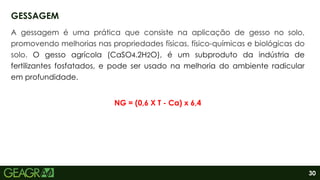 30
A gessagem é uma prática que consiste na aplicação de gesso no solo,
promovendo melhorias nas propriedades físicas, físico-químicas e biológicas do
solo. O gesso agrícola (CaSO4.2H2O), é um subproduto da indústria de
fertilizantes fosfatados, e pode ser usado na melhoria do ambiente radicular
em profundidade.
NG = (0,6 X T - Ca) x 6,4
GESSAGEM
 