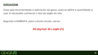 31
Caso seja recomendada a aplicação do gesso, para se definir a quantidade a
usar, é necessário conhecer o teor de argila do solo.
Segundo a EMBRAPA, para culturas anuais, usa-se:
DG (kg/ha)= 50 x argila (%)
GESSAGEM
 
