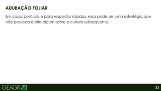 33
Em casos pontuais e para respostas rápidas, essa pode ser uma estratégia que
não provoca efeito algum sobre a cultura subsequente.
ADUBAÇÃO FOLIAR
 