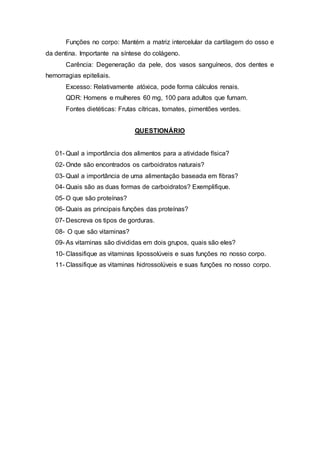 Funções no corpo: Mantém a matriz intercelular da cartilagem do osso e 
da dentina. Importante na síntese do colágeno. 
Carência: Degeneração da pele, dos vasos sanguíneos, dos dentes e 
hemorragias epiteliais. 
Excesso: Relativamente atóxica, pode forma cálculos renais. 
QDR: Homens e mulheres 60 mg, 100 para adultos que fumam. 
Fontes dietéticas: Frutas cítricas, tomates, pimentões verdes. 
QUESTIONÁRIO 
01- Qual a importância dos alimentos para a atividade física? 
02- Onde são encontrados os carboidratos naturais? 
03- Qual a importância de uma alimentação baseada em fibras? 
04- Quais são as duas formas de carboidratos? Exemplifique. 
05- O que são proteínas? 
06- Quais as principais funções das proteínas? 
07- Descreva os tipos de gorduras. 
08- O que são vitaminas? 
09- As vitaminas são divididas em dois grupos, quais são eles? 
10- Classifique as vitaminas lipossolúveis e suas funções no nosso corpo. 
11- Classifique as vitaminas hidrossolúveis e suas funções no nosso corpo. 

