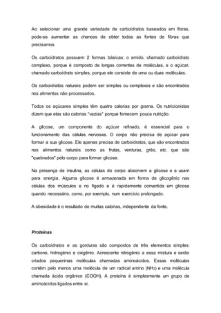 Ao selecionar uma grande variedade de carboidratos baseados em fibras, 
pode-se aumentar as chances de obter todas as fontes de fibras que 
precisamos. 
Os carboidratos possuem 2 formas básicas: o amido, chamado carboidrato 
complexo, porque é composto de longas correntes de moléculas, e o açúcar, 
chamado carboidrato simples, porque ele consiste de uma ou duas moléculas. 
Os carboidratos naturais podem ser simples ou complexos e são encontrados 
nos alimentos não processados. 
Todos os açúcares simples têm quatro calorias por grama. Os nutricionistas 
dizem que elas são calorias "vazias" porque fornecem pouca nutrição. 
A glicose, um componente do açúcar refinado, é essencial para o 
funcionamento das células nervosas. O corpo não precisa de açúcar para 
formar a sua glicose. Ele apenas precisa de carboidratos, que são encontrados 
nos alimentos naturais como as frutas, verduras, grão, etc. que são 
"quebrados" pelo corpo para formar glicose. 
Na presença de insulina, as células do corpo absorvem a glicose e a usam 
para energia. Alguma glicose é armazenada em forma de glicogênio nas 
células dos músculos e no fígado e é rapidamente convertida em glicose 
quando necessário, como, por exemplo, num exercício prolongado. 
A obesidade é o resultado de muitas calorias, independente da fonte. 
Proteínas 
Os carboidratos e as gorduras são compostos de três elementos simples: 
carbono, hidrogênio e oxigênio. Acrescente nitrogênio a essa mistura e serão 
criados pequeninas moléculas chamadas aminoácidos. Essas moléculas 
contêm pelo menos uma molécula de um radical amino (NH2) e uma molécula 
chamada ácido orgânico (COOH). A proteína é simplesmente um grupo de 
aminoácidos ligados entre si. 
 