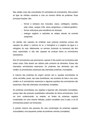 Nas células vivas são encontradas 23 variedades de aminoácidos. Eles podem 
se ligar de infinitas maneiras e criar um número infinito de proteínas. Suas 
principais funções são: 
o formar a estrutura dos músculos, ossos, cartilagens, cabelos, 
pele, unhas, sangue, linfa, vasos sangüíneos, e material genético; 
o formar anticorpos para resistência às doenças; 
o entregar oxigênio e nutrientes às células através da corrente 
sangüínea. 
As plantas são capazes de sintetizar suas próprias proteínas porque são 
capazes de utilizar o carbono do ar, o hidrogênio e o oxigênio da água e o 
nitrogênio do solo. Infelizmente, os animais (incluindo os humanos) não têm 
essa capacidade, e não são capazes de produzir todos os aminoácidos 
necessários. 
Dos 23 aminoácidos que precisamos, apenas 9 não podem ser produzidos pelo 
nosso corpo. Eles devem ser obtidos pelo consumo de alimentos. Esses são 
chamados aminoácidos essenciais. As proteínas dos alimentos que não 
contêm os aminoácidos essenciais são chamadas proteínas incompletas. 
A maioria das proteínas de origem animal, isto é, aquelas encontradas na 
carne vermelha, peixe, nas aves domésticas, nos produtos do leite e nos ovos, 
contém os 9 aminoácidos essenciais e algumas quantias dos aminoácidos não 
essenciais. Elas são chamadas de proteínas completas. 
As proteínas encontradas nos vegetais e legumes são chamadas incompletas, 
porque elas não possuem quantidades suficientes de vários aminoácidos. Com 
um bom conhecimento, no entanto, as fontes de proteínas vegetais 
combinadas em uma mesma refeição, podem completar uma à outra, e os 23 
aminoácidos podem ser fornecidos. 
A grande maioria das pessoas faz uma combinação de proteínas vegetais 
(incompletas) com pequenas partes de proteínas animais (completas). 
 