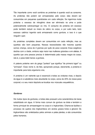 Tão importante como você combina as proteínas é quando você as consome. 
As proteínas não podem ser armazenadas pelo corpo; elas devem ser 
consumidas em pequenas quantidades em cada refeição. Se ingerimos muita 
proteína o excesso de nitrogênio deve ser eliminado na urina e pode 
potencialmente sobrecarregar os rins. O consumo de proteína em excesso 
pode também reduzir os níveis de cálcio no corpo, e por outro lado, todo 
excesso calórico ingerido será armazenado como gordura, e isso é o que 
ninguém quer. 
As proteínas completas devem ser consumidas em cada refeição, mas as 
quantias são bem pequenas. Nossas necessidades não maiores quando 
somos criança, cerca de 2 gramas por quilo de peso corporal. Essa exigência 
declina com a idade, embora seja maior nas mulheres grávidas e em atletas. A 
quantia que uma pessoa precisa é determinada pela massa magra do corpo, 
isto é, o peso total menos a gordura. 
A palavra proteína vem do grego "porteia" que significa "de primeiro lugar" ou 
"primazia". Esse nome é, de fato, apropriado porque, claramente, a proteína é 
importante para todo organismo vivo. 
A proteína é um nutriente que é essencial a todas as criaturas vivas, e depois 
da água é a substância mais abundante no corpo, cerca de 20% de nosso peso 
corporal, e o seu maior depósito se localiza nos músculos esqueléticos. 
Gorduras 
Há muitos tipos de gorduras, e todas elas possuem uma característica de baixa 
solubilidade em água. A forma mais comum de gordura na dieta e também a 
forma principal de armazenagem no corpo é o triglicerídeo. Chama-se lipólise o 
processo de quebra dos triglicerídeos em ácidos graxos livres e glicerol. Os 
triglicerídeos são sintetizados pelos animais e pelas plantas, e são consumidos 
pelos humanos. 
 