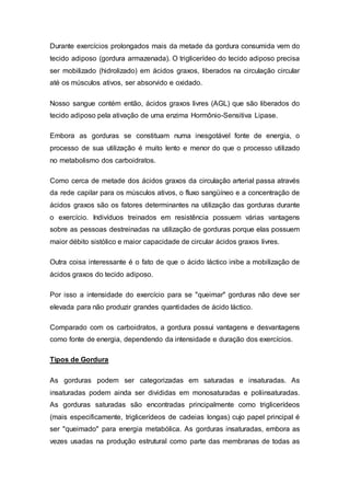 Durante exercícios prolongados mais da metade da gordura consumida vem do 
tecido adiposo (gordura armazenada). O triglicerídeo do tecido adiposo precisa 
ser mobilizado (hidrolizado) em ácidos graxos, liberados na circulação circular 
até os músculos ativos, ser absorvido e oxidado. 
Nosso sangue contém então, ácidos graxos livres (AGL) que são liberados do 
tecido adiposo pela ativação de uma enzima Hormônio-Sensitiva Lipase. 
Embora as gorduras se constituam numa inesgotável fonte de energia, o 
processo de sua utilização é muito lento e menor do que o processo utilizado 
no metabolismo dos carboidratos. 
Como cerca de metade dos ácidos graxos da circulação arterial passa através 
da rede capilar para os músculos ativos, o fluxo sangüíneo e a concentração de 
ácidos graxos são os fatores determinantes na utilização das gorduras durante 
o exercício. Indivíduos treinados em resistência possuem várias vantagens 
sobre as pessoas destreinadas na utilização de gorduras porque elas possuem 
maior débito sistólico e maior capacidade de circular ácidos graxos livres. 
Outra coisa interessante é o fato de que o ácido láctico inibe a mobilização de 
ácidos graxos do tecido adiposo. 
Por isso a intensidade do exercício para se "queimar" gorduras não deve ser 
elevada para não produzir grandes quantidades de ácido láctico. 
Comparado com os carboidratos, a gordura possui vantagens e desvantagens 
como fonte de energia, dependendo da intensidade e duração dos exercícios. 
Tipos de Gordura 
As gorduras podem ser categorizadas em saturadas e insaturadas. As 
insaturadas podem ainda ser divididas em monosaturadas e poliinsaturadas. 
As gorduras saturadas são encontradas principalmente como triglicerídeos 
(mais especificamente, triglicerídeos de cadeias longas) cujo papel principal é 
ser "queimado" para energia metabólica. As gorduras insaturadas, embora as 
vezes usadas na produção estrutural como parte das membranas de todas as 
 