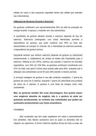 células do corpo e das pequenas organelas dentro das células (por exemplo 
nas mitocôndrias). 
Utilização de Gorduras Durante o Exercício 
As gorduras contribuem com aproximadamente 50% do total da produção de 
energia durante o repouso, o restante vem dos carboidratos. 
A quantidade de gordura utilizada durante o exercício depende do tipo de 
exercício. Exercícios prolongados com baixa intensidade aumenta a 
dependência de gordura, que pode contribuir com 80% ou mais das 
necessidades de energia no músculo. Se a intensidade do exercício aumenta, 
a dependência de gordura diminui. 
Importante lembrar que nenhum exercício depende de gordura ou carboidrato 
exclusivamente, o metabolismo de ambas as fontes são importantes para o 
exercício. Ahlborg et alii (1974), verificou que durante o exercício em bicicleta 
ergométrica, com 40% do VO2 Max, as gorduras contribuem inicialmente com 
37% do total; mas após 4 horas essa quantia salta para 62%, enquanto que a 
utilização dos carboidratos cai de 67 para 38% durante o mesmo período. 
A principal vantagem da gordura é seu alto conteúdo energético: 1 grama de 
gordura dá cerca de 9 calorias, enquanto 1 grama de carboidrato e/ou proteína 
dá cerca de 4 calorias. A gordura é uma fonte de energia muito mais 
concentrada. 
Mas, as gorduras também têm suas desvantagens. Sua queima requer 
uma exigência absoluta de oxigênio, isto é, a gordura só pode ser 
queimada aerobicamente, ao contrário dos carboidratos que podem ser 
queimados aerobicamente e por meios anaeróbicos. 
VITAMINAS 
São compostos que tem ação reguladora em sobre o aproveitamento 
dos alimentos. São fatores acessórios sem os quais os alimentos não se 
integram ao organismo. O termo Vitamina significa Amina da Vida, ou seja, ela 
 