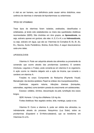 é vital ao ser humano, sua deficiência pode causar sérios distúrbios, essa 
carência de vitaminas é chamada de hipovitaminose ou avitaminose. 
TIPOS DE VITAMINAS 
Treze tipos de vitaminas foram isoladas, analisadas, classificadas e 
sintetizadas, já tendo sido estabelecidos os níveis das quantidades dietéticas 
recomendadas (QDR). São divididas em dois grupos, as lipossolúveis, ou 
seja, solúveis apenas em gordura, são elas: A, D, E e K; e as hidrossolúveis, 
ou seja, solúveis em água, que são as: Vitaminas do Complexo B, B6, B1, B2, 
B12, Niacina, Ácido Pantotênico, Biotina, Ácido fólico. A seguir descreveremos 
cada uma delas. 
LIPOSSOLÚVEIS 
Vitamina A: Pode ser adquirida através dos alimentos ou proveniente da 
conversão que ocorre através das provitaminas (caroteno). O caroteno 
(Verduras, Legumes e Frutas), pode converte-se em vitamina A no organismo. 
A ação ocorre no intestino delgado sob a ação da tiroxina, que converte o 
caroteno em vitamina A. 
Funções no corpo: Componente da Rodoprina (Pigmento Visual). 
Manutenção dos tecidos epiteliais. Papel na síntese dos mucopolissacarídios. 
Carências: cegueira noturna, infecções diversas (bronquites, 
estomatites, vaginites) como também parada do crescimento em adolescentes. 
Excesso: cefaléia, vômitos, descamação da pele, tumefação dos ossos 
longos. 
QDR: Homens 1,0 mg dia e Mulheres 0,8 mg dia. 
Fontes dietéticas: Nos vegetais verdes, leite, manteiga, queijo e ovo. 
Vitamina D: Como a vitamina A, pode ser obtida dos alimentos, ou 
indiretamente através do processo fotoquímico (Luz Solar), sobre as 
provitaminas (Ergosterol e Di-Hidro-colesterol), que se transforma em 
Vitaminas D2 e D3. 
 