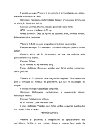 Funções no corpo: Promove o crescimento e a mineralização dos ossos. 
Aumenta a absorção de cálcio. 
Carências: Raquitismo (deformidades ósseas) em crianças. Diminuição 
na absorção de cálcio e fósforo. 
Excesso: Vômitos, Diarréia, redução ponderal e dano renal. 
QDR: Homens e Mulheres 0,01 mg 
Fontes dietéticas: Óleo de fígado de bacalhau, ovos, produtos lácteos, 
leite enriquecido e margarina. 
Vitamina E: Está presente em praticamente todos os alimentos. 
Funções no corpo: Funciona como um antioxidante para prevenir o dano 
celular. 
Carência: Ainda não foi demonstrada até hoje sua carência, mais 
possivelmente será anemia. 
Excesso: Atóxica 
QDR: Homens 10 mg Mulheres 8 mg. 
Fontes dietéticas: Sementes, vegetais com folhas verdes, margarinas, 
certas gorduras. 
Vitamina K: Fundamental para coagulação sanguínea. Ela é necessária 
para à formação da molécula da protombina, que age na coagulação do 
sangue. 
Funções no corpo: Coagulação Sanguínea. 
Carências: Deficiências condicionadas a sangramento intenso; 
hemorragia internas. 
Excesso: Relativamente atóxica. 
QDR: Homens 0,08 e mulheres 0,06. 
Fontes dietéticas: Vegetais com folhas verdes, pequenas quantidades 
nos cereais, frutas e carnes. 
HIDROSSOLÚVEIS 
Vitamina B1 (Tiamina): é indispensável ao aproveitamento dos 
carboidratos, facilitando sua queima, devido a mesma fazer parte da 
 