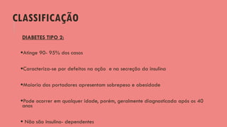 CLASSIFICAÇÃO
DIABETES TIPO 2:
Atinge 90- 95% dos casos
Caracteriza-se por defeitos na ação e na secreção da insulina
Maioria dos portadores apresentam sobrepeso e obesidade
Pode ocorrer em qualquer idade, porém, geralmente diagnosticada após os 40
anos
 Não são insulino- dependentes
 