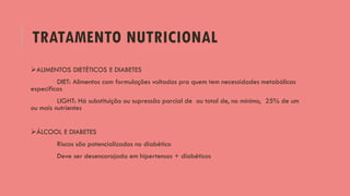 TRATAMENTO NUTRICIONAL
ALIMENTOS DIETÉTICOS E DIABETES
DIET: Alimentos com formulações voltadas pra quem tem necessidades metabólicas
específicas
LIGHT: Há substituição ou supressão parcial de ou total de, no mínimo, 25% de um
ou mais nutrientes
ÁLCOOL E DIABETES
Riscos são potencializados no diabético
Deve ser desencorajada em hipertensos + diabéticos
 