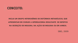 CONCEITO:
INCLUI UM GRUPO HETEROGÊNEO DE DISTÚRBIOS METABÓLICOS, QUE
APRESENTAM EM COMUM A HIPERGLICEMIA RESULTANTE DE DEFEITOS
NA SECREÇÃO DE INSULINA, NA AÇÃO DE INSULINA OU EM AMBOS.
SBD, 2009
 