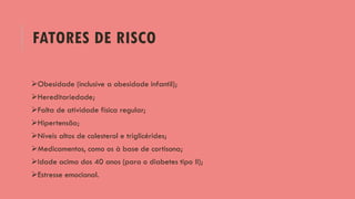 FATORES DE RISCO
Obesidade (inclusive a obesidade infantil);
Hereditariedade;
Falta de atividade física regular;
Hipertensão;
Níveis altos de colesterol e triglicérides;
Medicamentos, como os à base de cortisona;
Idade acima dos 40 anos (para o diabetes tipo II);
Estresse emocional.
 
