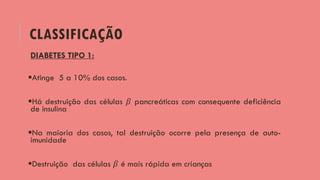 CLASSIFICAÇÃO
DIABETES TIPO 1:
Atinge 5 a 10% dos casos.
Há destruição das células 𝛽 pancreáticas com consequente deficiência
de insulina
Na maioria dos casos, tal destruição ocorre pela presença de auto-
imunidade
Destruição das células 𝛽 é mais rápida em crianças
 
