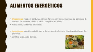 ALIMENTOS ENERGÉTICOS
• Oleagenosas: ricas em gorduras, além de fornecerem fibras, vitaminas do complexo B,
vitamina E e minerais, cálcio, potássio, magnésio e fósforo;
• Avelã, nozes, castanhas, amêndoas.
• Leguminosas: contém carboidratos e fibras, também fornece vitaminas do Comp. B e
proteínas.
• Lentilha, feijão, grão de bico.
 