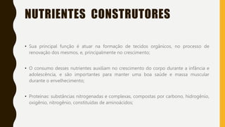 NUTRIENTES CONSTRUTORES
• Sua principal função é atuar na formação de tecidos orgânicos, no processo de
renovação dos mesmos, e, principalmente no crescimento;
• O consumo desses nutrientes auxiliam no crescimento do corpo durante a infância e
adolescência, e são importantes para manter uma boa saúde e massa muscular
durante o envelhecimento;
• Proteínas: substâncias nitrogenadas e complexas, compostas por carbono, hidrogênio,
oxigênio, nitrogênio, constituídas de aminoácidos;
 