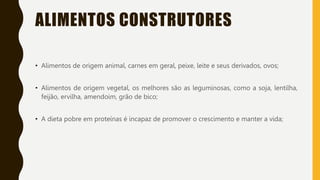 ALIMENTOS CONSTRUTORES
• Alimentos de origem animal, carnes em geral, peixe, leite e seus derivados, ovos;
• Alimentos de origem vegetal, os melhores são as leguminosas, como a soja, lentilha,
feijão, ervilha, amendoim, grão de bico;
• A dieta pobre em proteínas é incapaz de promover o crescimento e manter a vida;
 