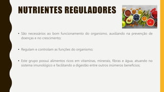 NUTRIENTES REGULADORES
• São necessários ao bom funcionamento do organismo, auxiliando na prevenção de
doenças e no crescimento;
• Regulam e controlam as funções do organismo;
• Este grupo possui alimentos ricos em vitaminas, minerais, fibras e água, atuando no
sistema imunológico e facilitando a digestão entre outros inúmeros benefícios;
 