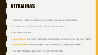 VITAMINAS
• Substâncias orgânicas indispensáveis à vida, em pequenas quantidades;
• Importantes na regulação das funções do nosso organismo;
• São classificadas em:
• Lipossolúveis: solúveis em gorduras ou solventes de gordura. São as vitaminas A, D, K
E.
• Hidrossolúveis: solúveis em água. São as vitaminas do Comp.B e vitamina C.
• Não são sintetizadas pelo corpo, precisam ser ingeridas;
 