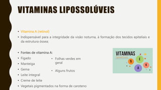 VITAMINAS LIPOSSOLÚVEIS
• Vitamina A (retinol)
• Indispensável para a integridade da visão noturna, à formação dos tecidos epiteliais e
da estrutura óssea;
• Fontes de vitamina A:
• Fígado
• Manteiga
• Gema
• Leite integral
• Creme de leite
• Vegetais pigmentados na forma de caroteno
• Folhas verdes em
geral
• Alguns frutos
 
