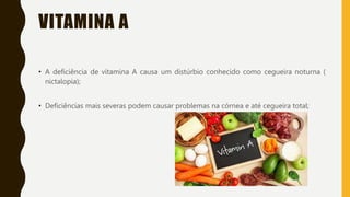 VITAMINA A
• A deficiência de vitamina A causa um distúrbio conhecido como cegueira noturna (
nictalopia);
• Deficiências mais severas podem causar problemas na córnea e até cegueira total;
 