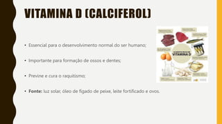 VITAMINA D (CALCIFEROL)
• Essencial para o desenvolvimento normal do ser humano;
• Importante para formação de ossos e dentes;
• Previne e cura o raquitismo;
• Fonte: luz solar, óleo de fígado de peixe, leite fortificado e ovos.
 