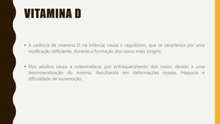 VITAMINA D
• A carência de vitamina D, na infância, causa o raquitismo, que se caracteriza por uma
ossificação deficiente, durante a formação dos ossos mais longos;
• Nos adultos causa a osteomalácia, por enfraquecimento dos ossos, devido a uma
desmineralização do mesmo. Resultando em deformações ósseas, fraqueza e
dificuldade de locomoção;
 