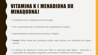 VITAMINA K ( MENADIONA OU
MINAQUONA)
• Conhecida como a vitamina anti hemorragia;
• Tem sua principal ação no fenômeno de coagulação do sangue;
• Imprescindível na síntese de protombina no fígado;
• Fontes: folhas verdes das hortaliças, ervilha, soja, tomate e em alimentos de origem
animal;
• A carência de vitamina K ocorre por falha na absorção pelo fígado, reduzindo a
capacidade de coagulação sanguínea, aumentado a tendência á hemorragias;
 