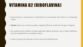VITAMINA B2 (RIBOFLAVINA)
• Essencial para o crescimento e importante na conservação dos tecidos e na fisiologia
ocular;
• Fontes: leite, ovos, vísceras, queijos, vegetais folhosos, levedo de cerveja e integrais.
• Sua carência leva á lesões na língua (glossite), lábios (quilose), nariz e olhos (blefarite),
pois há impedimento na oxidação celular;
• A esse conjunto de sintomas se dá o nome de arriboflavinose.
 