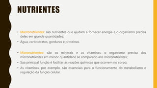 NUTRIENTES
• Macronutrientes: são nutrientes que ajudam a fornecer energia e o organismo precisa
deles em grande quantidades;
• Água, carboidratos, gorduras e proteínas.
• Micronutrientes: são os minerais e as vitaminas, o organismo precisa dos
micronutrientes em menor quantidade se comparado aos micronutrientes;
• Sua principal função é facilitar as reações químicas que ocorrem no corpo;
• As vitaminas, por exemplo, são essenciais para o funcionamento do metabolismo e
regulação da função celular.
 