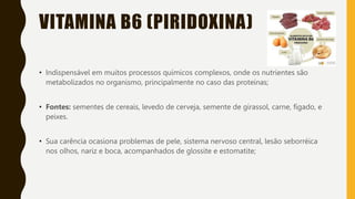VITAMINA B6 (PIRIDOXINA)
• Indispensável em muitos processos químicos complexos, onde os nutrientes são
metabolizados no organismo, principalmente no caso das proteínas;
• Fontes: sementes de cereais, levedo de cerveja, semente de girassol, carne, fígado, e
peixes.
• Sua carência ocasiona problemas de pele, sistema nervoso central, lesão seborréica
nos olhos, nariz e boca, acompanhados de glossite e estomatite;
 