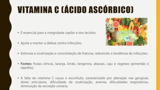 VITAMINA C (ÁCIDO ASCÓRBICO)
• É essencial para a integridade capilar e dos tecidos;
• Ajuda a manter a defesa contra infecções;
• Estimula a cicatrização e consolidação de fraturas, reduzindo a tendência de infecções;
• Fontes: frutas cítricas, laranja, limão, tangerina, abacaxi, caju e vegetais (pimentão e
repolho);
• A falta de vitamina C causa o escorbuto, caracterizado por alteração nas gengivas,
dores articulares, dificuldade de cicatrização, anemia, dificuldades respiratórias,
diminuição da excreção urinária.
 