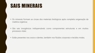 SAIS MINERAIS
• Os minerais formam as cinzas dos materiais biológicos após completa oxigenação da
matéria orgânica;
• São sais inorgânicos indispensáveis como componentes estruturais e em muitos
processos vitais;
• Estão presentes nos ossos e dentes, também nos fluídos corporais e tecidos moles;
 