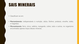 SAIS MINERAIS
• Classificam-se em:
• Macrominerais: indispensáveis à nutrição, cálcio, fósforo, potássio, enxofre, sódio,
e magnésio.
• Microminerais: ferro, zinco, selênio, manganês, cobre, iodo e outros, no organismo
encontrados apenas traços desses minerais.
 