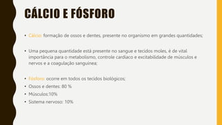 CÁLCIO E FÓSFORO
• Cálcio: formação de ossos e dentes, presente no organismo em grandes quantidades;
• Uma pequena quantidade está presente no sangue e tecidos moles, é de vital
importância para o metabolismo, controle cardíaco e excitabilidade de músculos e
nervos e a coagulação sanguínea;
• Fósforo: ocorre em todos os tecidos biológicos;
• Ossos e dentes: 80 %
• Músculos:10%
• Sistema nervoso: 10%
 