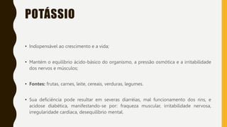 POTÁSSIO
• Indispensável ao crescimento e a vida;
• Mantém o equilíbrio ácido-básico do organismo, a pressão osmótica e a irritabilidade
dos nervos e músculos;
• Fontes: frutas, carnes, leite, cereais, verduras, legumes.
• Sua deficiência pode resultar em severas diarréias, mal funcionamento dos rins, e
acidose diabética, manifestando-se por: fraqueza muscular, irritabilidade nervosa,
irregularidade cardíaca, desequilíbrio mental.
 