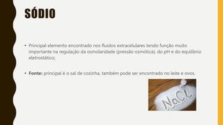 SÓDIO
• Principal elemento encontrado nos fluídos extracelulares tendo função muito
importante na regulação da osmolaridade (pressão osmótica), do pH e do equilíbrio
eletrostático;
• Fonte: principal é o sal de cozinha, também pode ser encontrado no leite e ovos.
 