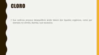 CLORO
• Sua carência provoca desequilíbrio ácido básico dos líquidos orgânicos, como por
exemplo no vômito, diarréia, suor excessivo.
 