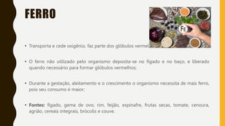 FERRO
• Transporta e cede oxigênio, faz parte dos glóbulos vermelhos;
• O ferro não utilizado pelo organismo deposita-se no fígado e no baço, e liberado
quando necessário para formar glóbulos vermelhos;
• Durante a gestação, aleitamento e o crescimento o organismo necessita de mais ferro,
pois seu consumo é maior;
• Fontes: fígado, gema de ovo, rim, feijão, espinafre, frutas secas, tomate, cenoura,
agrião, cereais integrais, brócolis e couve.
 