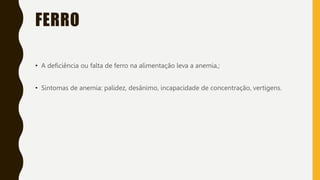 FERRO
• A deficiência ou falta de ferro na alimentação leva a anemia,;
• Sintomas de anemia: palidez, desânimo, incapacidade de concentração, vertigens.
 
