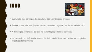 IODO
• Sua função é de participar das estruturas dos hormônios da tireóide;
• Fontes: frutos do mar (peixes, ostras, camarões, lagosta), sal bruto, cebola, alho,
• A diminuição prolongada de iodo na alimentação pode levar ao bócio;
• Na gestação a deficiência severa de iodo pode levar ao cretinismo congênito
(hipotireoidismo infantil).
 