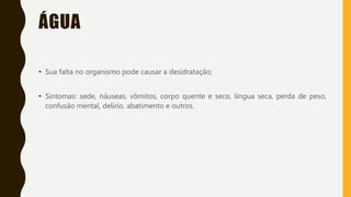 ÁGUA
• Sua falta no organismo pode causar a desidratação;
• Sintomas: sede, náuseas, vômitos, corpo quente e seco, língua seca, perda de peso,
confusão mental, delírio, abatimento e outros.
 
