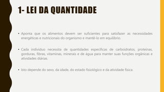 1- LEI DA QUANTIDADE
• Aponta que os alimentos devem ser suficientes para satisfazer as necessidades
energéticas e nutricionais do organismo e mantê-lo em equilíbrio.
• Cada indivíduo necessita de quantidades específicas de carboidratos, proteínas,
gorduras, fibras, vitaminas, minerais e de água para manter suas funções orgânicas e
atividades diárias.
• Isto depende do sexo, da idade, do estado fisiológico e da atividade física.
 