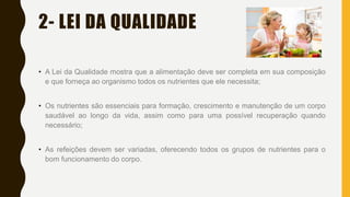 2- LEI DA QUALIDADE
• A Lei da Qualidade mostra que a alimentação deve ser completa em sua composição
e que forneça ao organismo todos os nutrientes que ele necessita;
• Os nutrientes são essenciais para formação, crescimento e manutenção de um corpo
saudável ao longo da vida, assim como para uma possível recuperação quando
necessário;
• As refeições devem ser variadas, oferecendo todos os grupos de nutrientes para o
bom funcionamento do corpo.
 