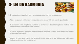 3- LEI DA HARMONIA
• É preciso ter um equilíbrio entre os todos os nutrientes que necessitamos;
• Não é porque um nutriente é bom que devemos consumi-lo em grande quantidade;
• É necessária uma relação de equilíbrio na composição da alimentação de modo a evitar
os excessos ou deficiências de nutrientes;
• O nosso organismo aproveita corretamente os nutrientes quando estes se encontram em
proporções adequadas;
• Assim, é importante haver um equilíbrio entre eles, pois as substâncias não agem
isoladamente, mas sim em conjunto.
 