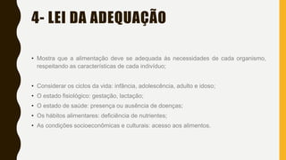 4- LEI DA ADEQUAÇÃO
• Mostra que a alimentação deve se adequada às necessidades de cada organismo,
respeitando as características de cada indivíduo;
• Considerar os ciclos da vida: infância, adolescência, adulto e idoso;
• O estado fisiológico: gestação, lactação;
• O estado de saúde: presença ou ausência de doenças;
• Os hábitos alimentares: deficiência de nutrientes;
• As condições socioeconômicas e culturais: acesso aos alimentos.
 