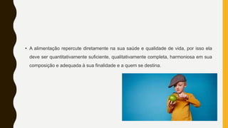 • A alimentação repercute diretamente na sua saúde e qualidade de vida, por isso ela
deve ser quantitativamente suficiente, qualitativamente completa, harmoniosa em sua
composição e adequada à sua finalidade e a quem se destina.
 