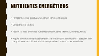 NUTRIENTES ENERGÉTICOS
• Fornecem energia ás células, funcionam como combustível;
• Carboidratos e lipídios;
• Podem ser ricos em outros nutrientes também, como vitaminas, minerais, fibras;
• Alguns alimentos energéticos também são considerados construtores – possuem além
de gorduras e carboidratos alto teor de proteínas, como as nozes e o salmão.
 